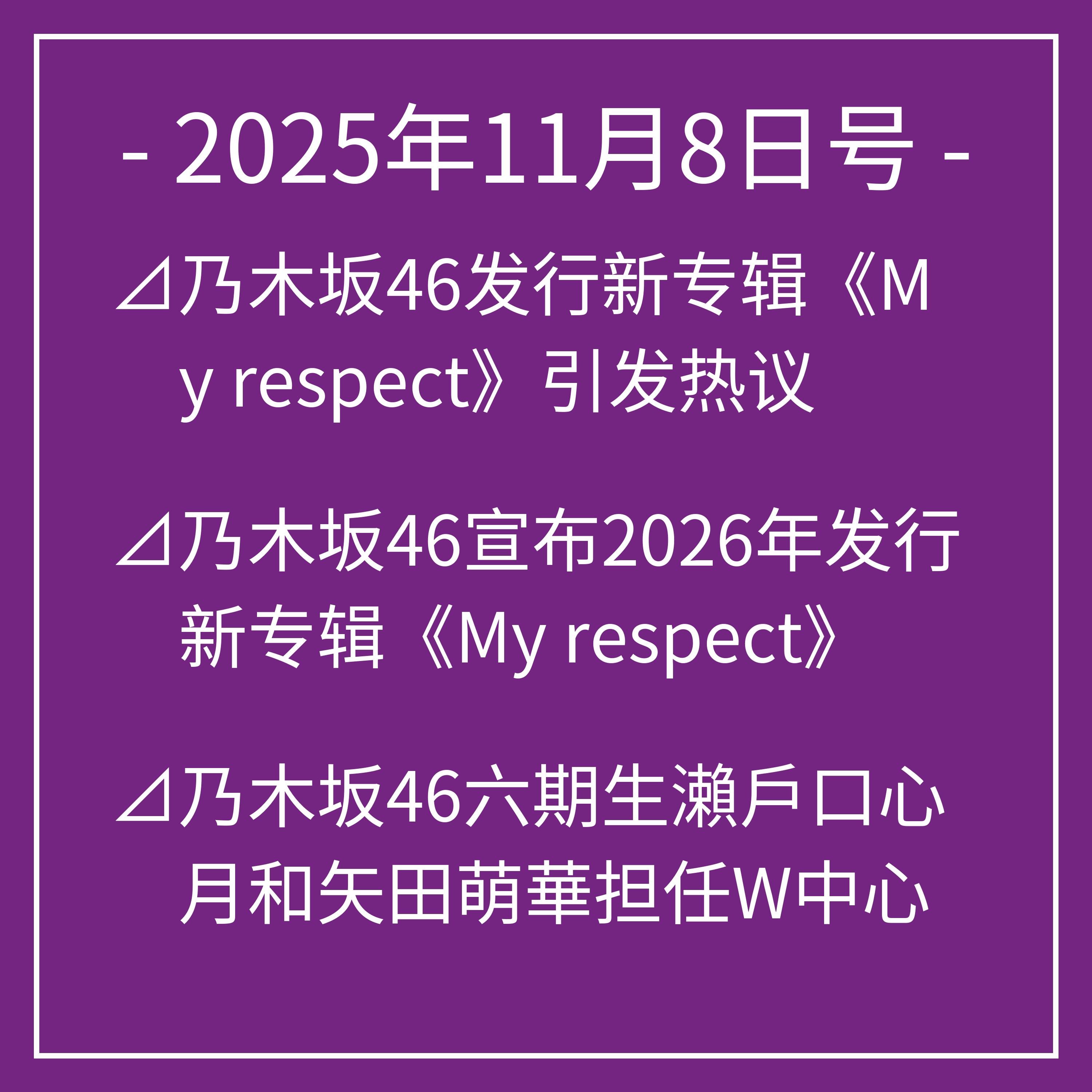 11月8日号⊿乃木坂46发行新专辑《My respect》引发热议⊿乃木坂46宣布2026年发行新专辑《My respect》⊿乃木坂46六期生瀨戶口心月和矢田萌華担任W中心⊿乃木坂46新曲《比利亚尼》火爆上线⊿乃木坂46新MV展现青春魅力，首次双中心亮相…