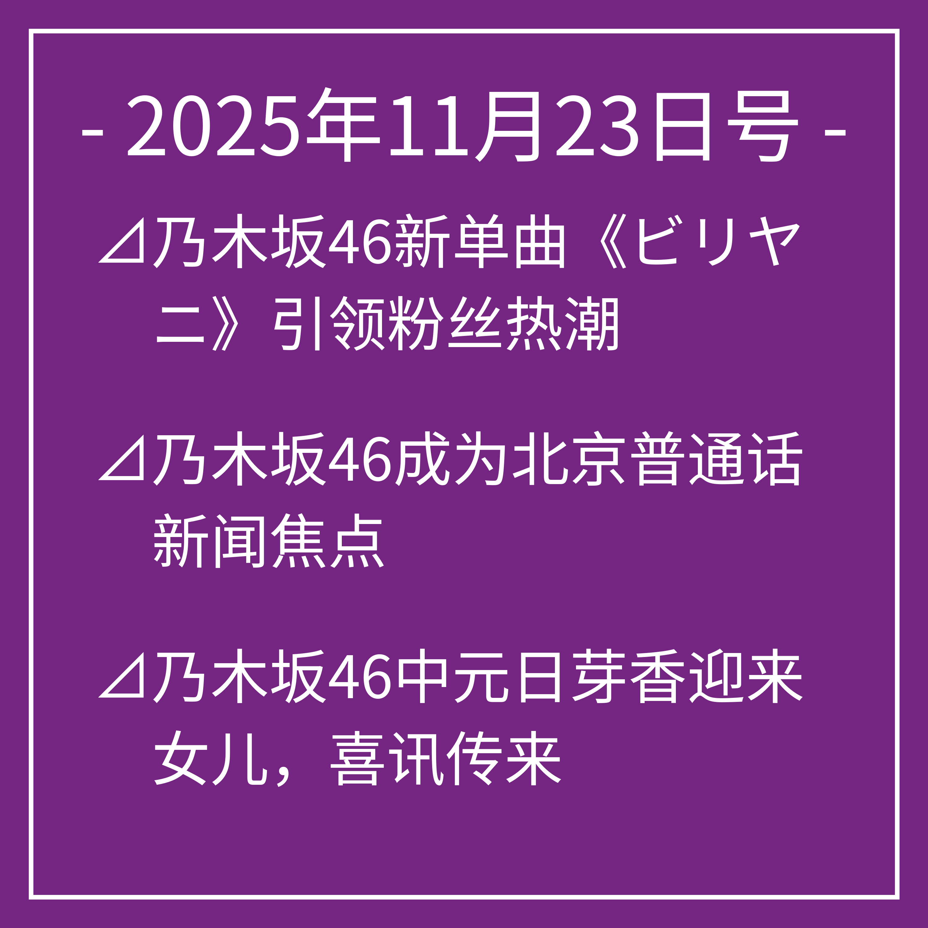 11月23日号⊿乃木坂46新单曲《ビリヤニ》引领粉丝热潮⊿乃木坂46成为北京普通话新闻焦点⊿乃木坂46中元日芽香迎来女儿，喜讯传来⊿乃木坂46亮相未来音乐盛典引粉丝期待⊿乃木坂46成员展现多彩美妆魅力…