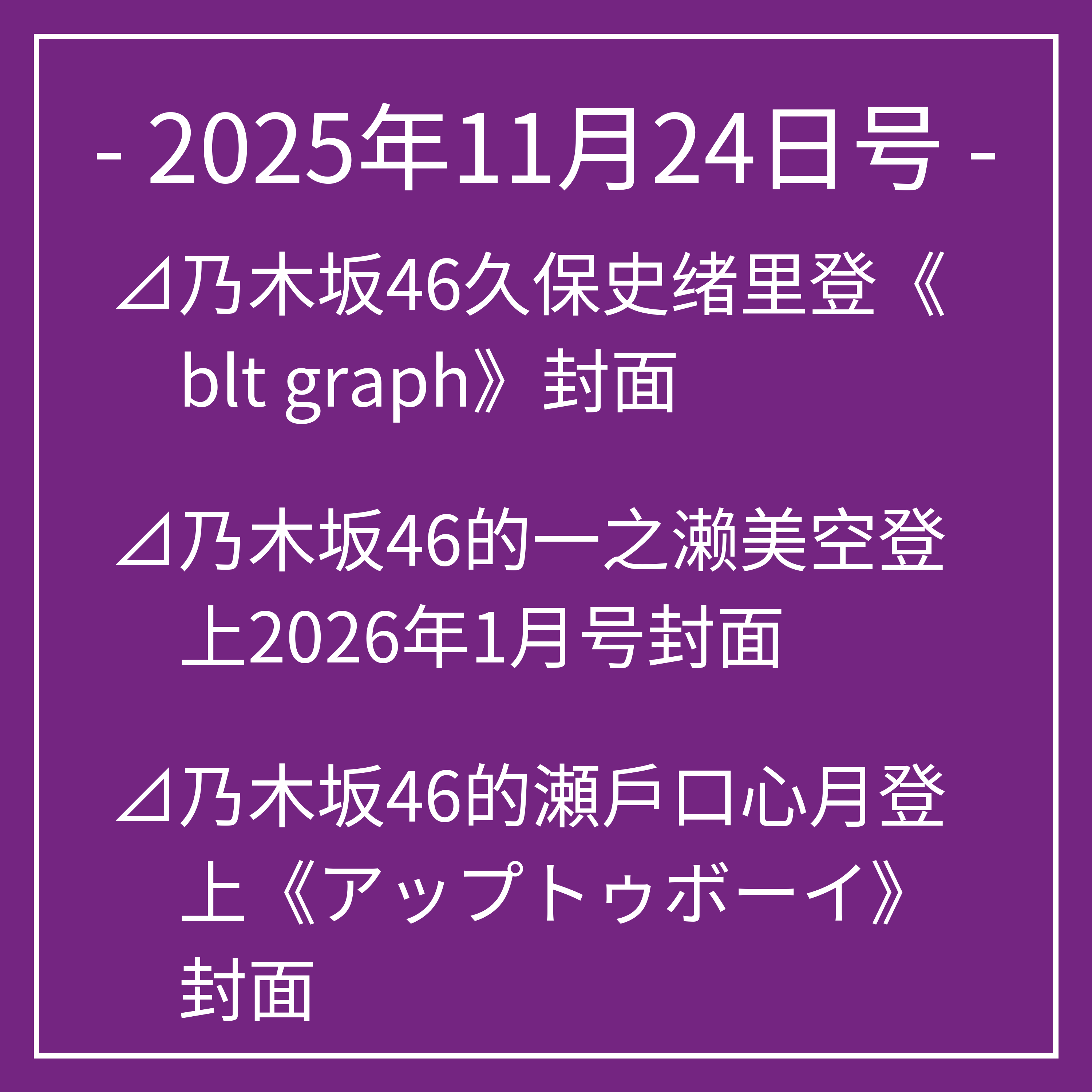 11月24日号⊿乃木坂46久保史绪里登《blt graph》封面⊿乃木坂46的一之濑美空登上2026年1月号封面⊿乃木坂46的瀬戶口心月登上《アップトゥボーイ》封面⊿乃木坂46爱宕心响亮相《B.L.T.》杂志⊿乃木坂46岩本莲加富里奈央主演电视剧播出…