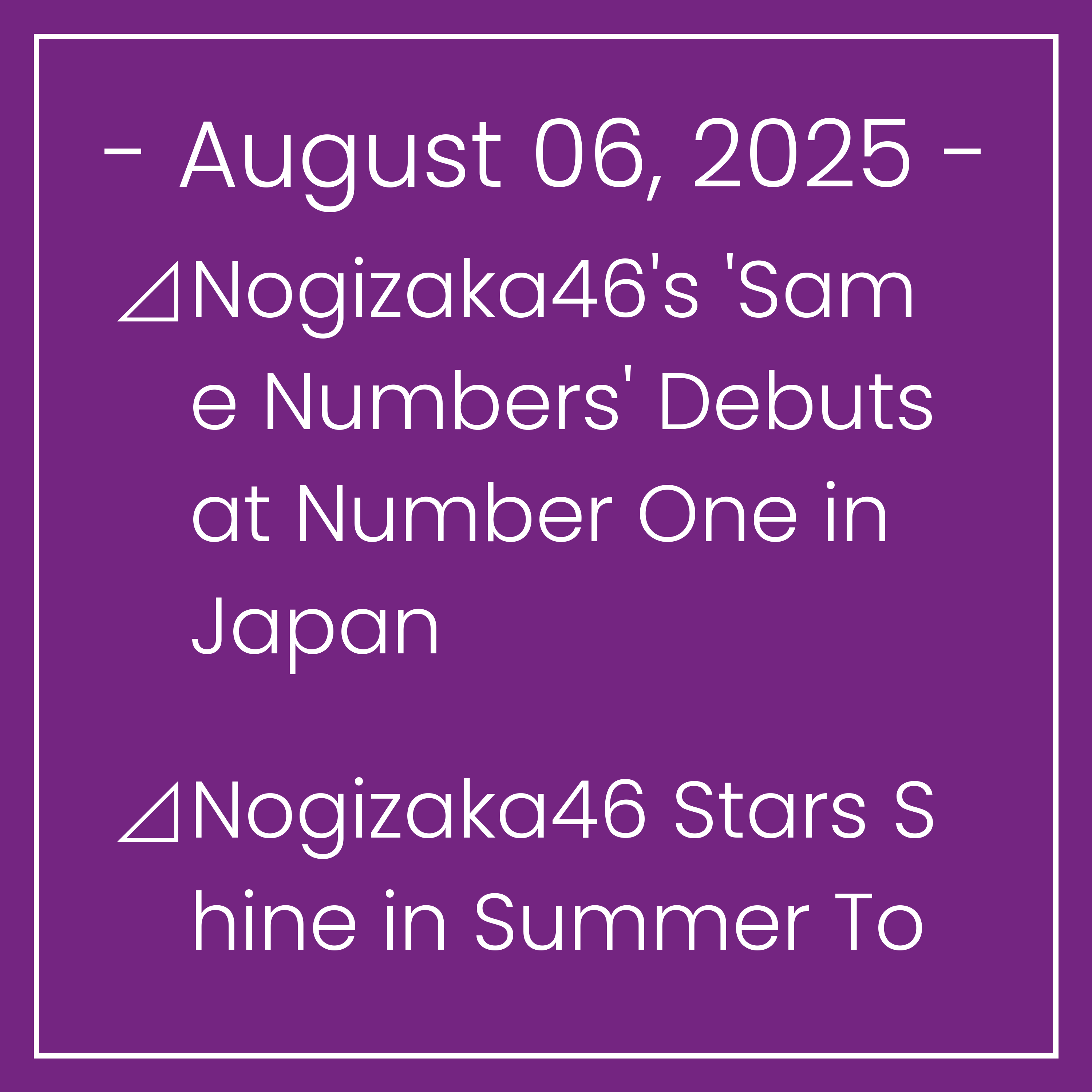 Nogizaka News August 06⊿Nogizaka46's 'Same Numbers' Debuts at Number One in Japan⊿Nogizaka46 Stars Shine in Summer Tour 2025⊿Nogizaka46 Shares Dance Collab with Da-iCE's Kamimura o…