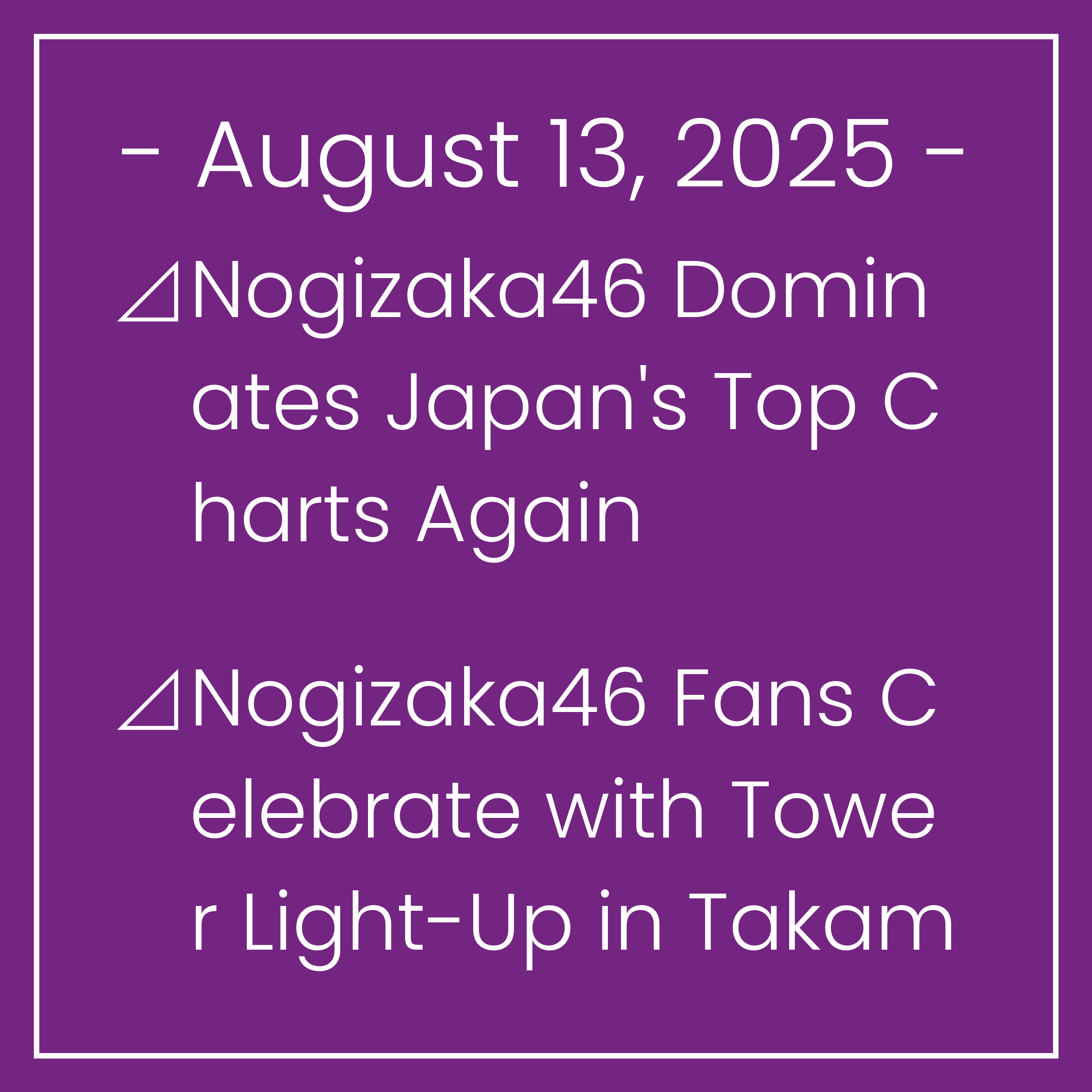 Nogizaka News August 13⊿Nogizaka46 Dominates Japan's Top Charts Again⊿Nogizaka46 Fans Celebrate with Tower Light-Up in Takamatsu⊿Nogizaka46's Minami Umezawa celebrates third summer…