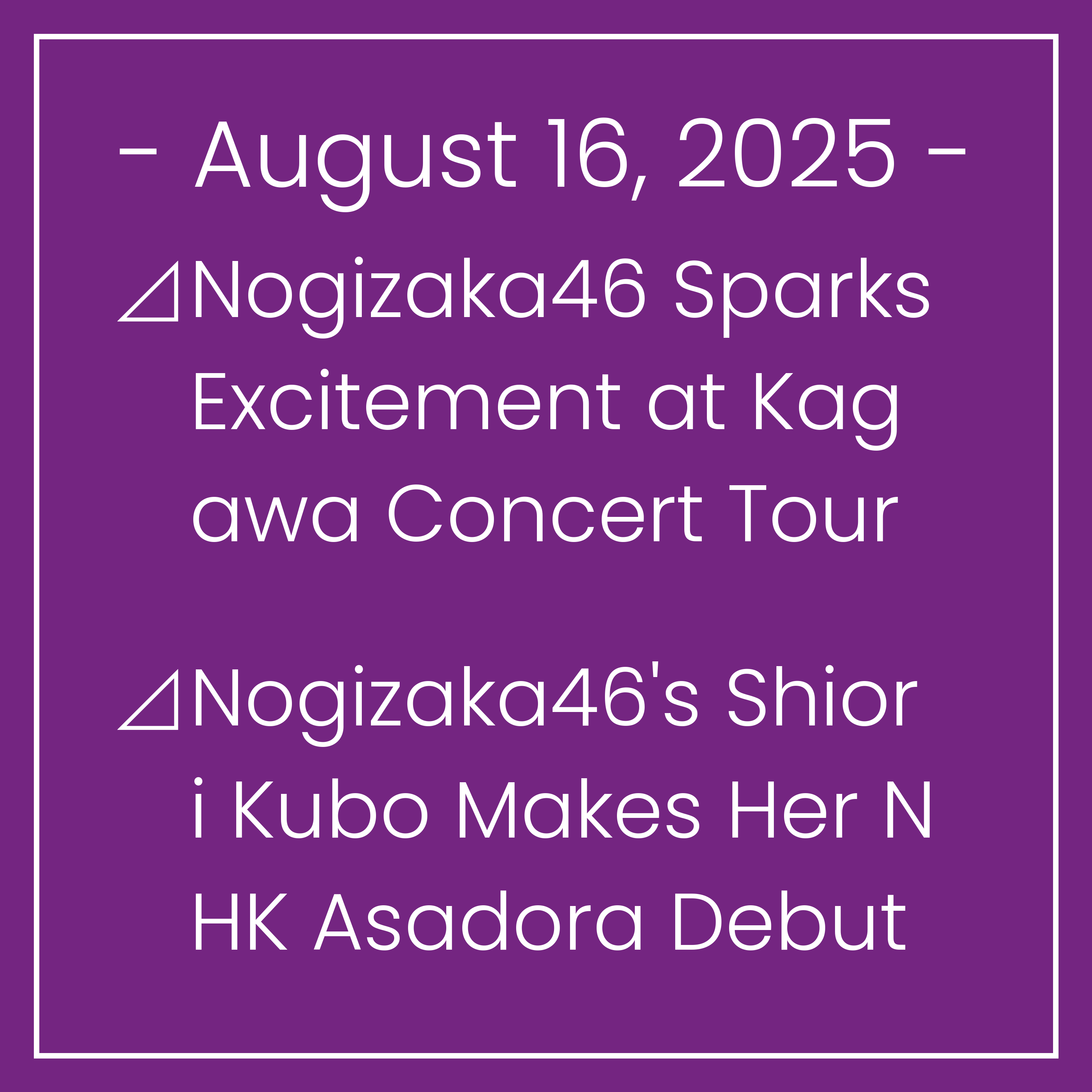Nogizaka News August 16⊿Nogizaka46 Sparks Excitement at Kagawa Concert Tour⊿Nogizaka46's Shiori Kubo Makes Her NHK Asadora Debut⊿Nogizaka46's Iwamoto and Tomisato Embark on an Adve…