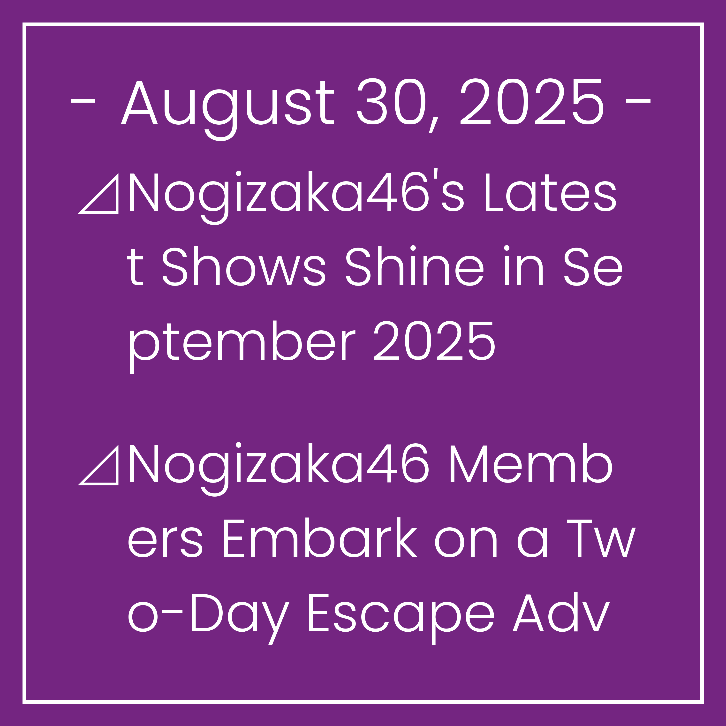 Nogizaka News August 30⊿Nogizaka46's Latest Shows Shine in September 2025⊿Nogizaka46 Members Embark on a Two-Day Escape Adventure⊿Nogizaka46 Members Riria Ito and Hina Okamoto Show…