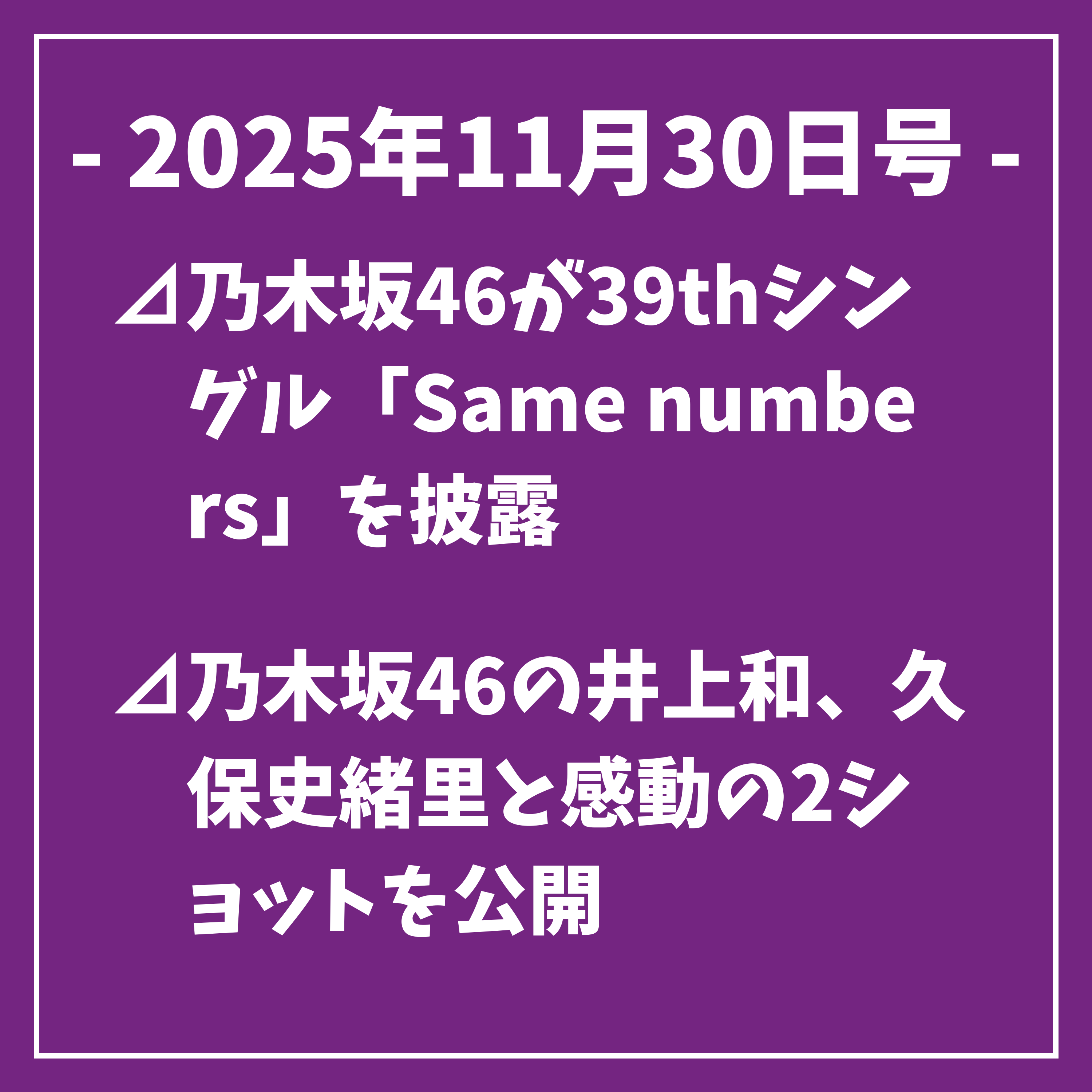 日刊乃木坂ニュース11/30号⊿乃木坂46が39thシングル「Same numbers」を披露⊿乃木坂46の井上和、久保史緒里と感動の2ショットを公開⊿乃木坂46久保史緒里卒業コンサートに有村架純が感動を伝える⊿乃木坂46、「ビリヤニ」が音楽チャート入りを果たす⊿乃木坂46が「制服のマネキン」で初のオリコン1位獲得…