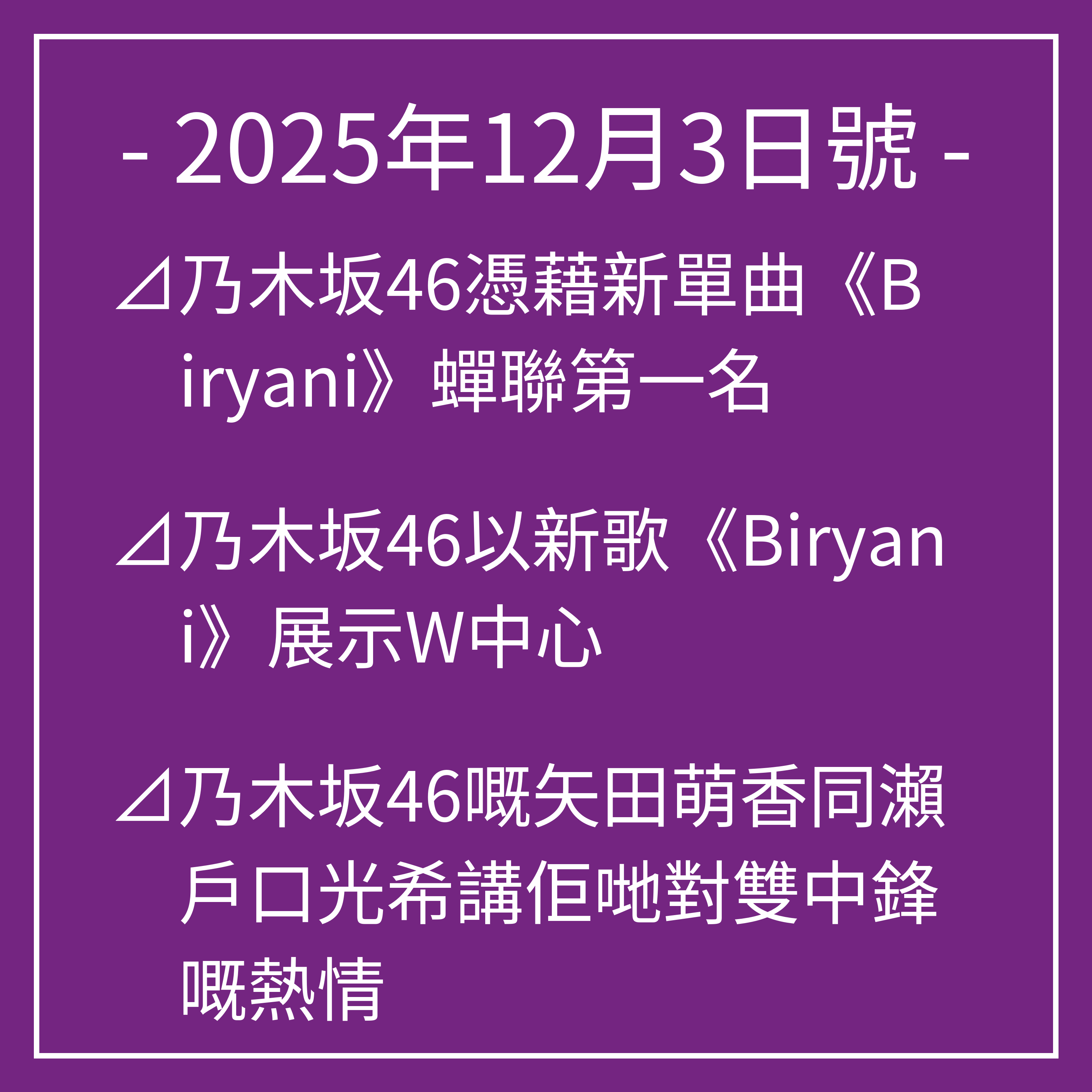 12月3日號⊿乃木坂46憑藉新單曲《Biryani》蟬聯第一名⊿乃木坂46以新歌《Biryani》展示W中心⊿乃木坂46嘅矢田萌香同瀨戶口光希講佢哋對雙中鋒嘅熱情⊿乃木坂46梅澤南推出第二本寫真集⊿乃木坂46將翻唱昭和歌曲…
